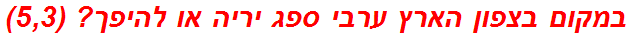 במקום בצפון הארץ ערבי ספג יריה או להיפך? (5,3)