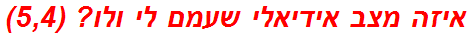 איזה מצב אידיאלי שעמם לי ולו? (5,4)