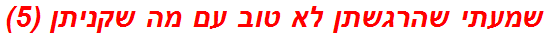 שמעתי שהרגשתן לא טוב עם מה שקניתן (5)