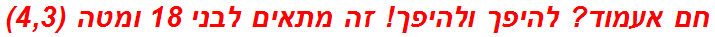 חם אעמוד? להיפך ולהיפך! זה מתאים לבני 18 ומטה (4,3)