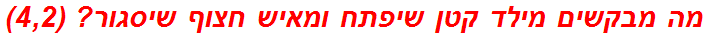 מה מבקשים מילד קטן שיפתח ומאיש חצוף שיסגור? (4,2)