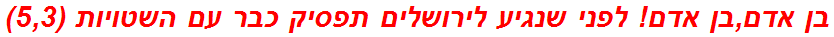 בן אדם,בן אדם! לפני שנגיע לירושלים תפסיק כבר עם השטויות (5,3)
